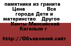 памятники из гранита › Цена ­ 10 000 - Все города Дети и материнство » Другое   . Ханты-Мансийский,Когалым г.